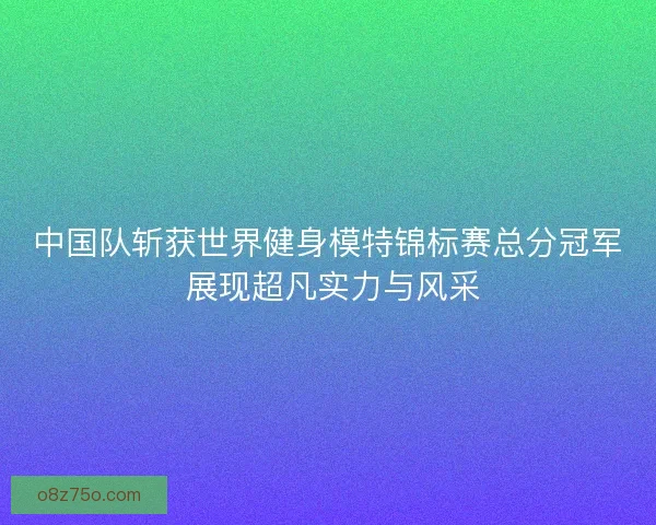 中国队斩获世界健身模特锦标赛总分冠军 展现超凡实力与风采